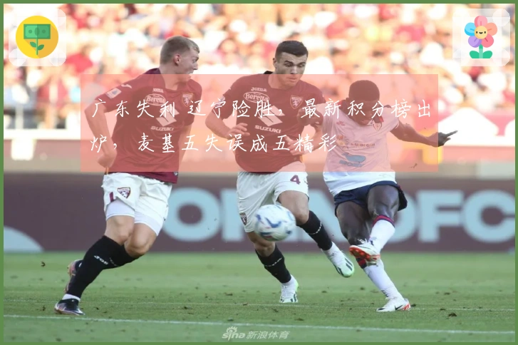 广东失利 辽宁险胜，最新积分榜出炉，麦基五失误成五精彩