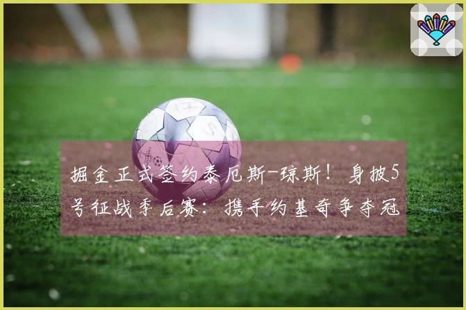 掘金正式签约泰厄斯-琼斯！身披5号征战季后赛：携手约基奇争夺冠军