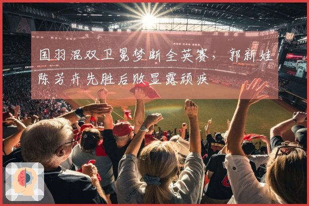 国羽混双卫冕梦断全英赛，郭新娃陈芳卉先胜后败显露顽疾