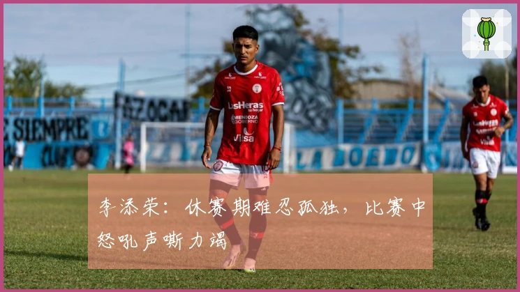 李添荣：休赛期难忍孤独，比赛中怒吼声嘶力竭