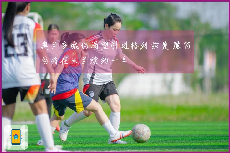 奥兰多城仍渴望引进格列兹曼 魔笛或将在米兰续约一年