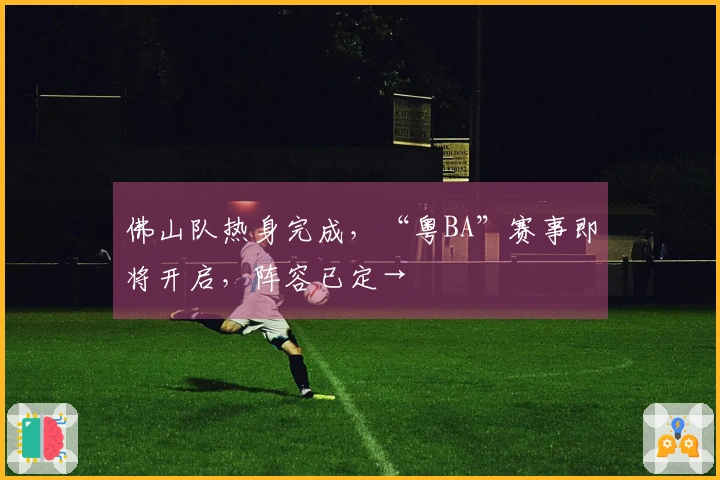 佛山队热身完成，“粤BA”赛事即将开启，阵容已定→
