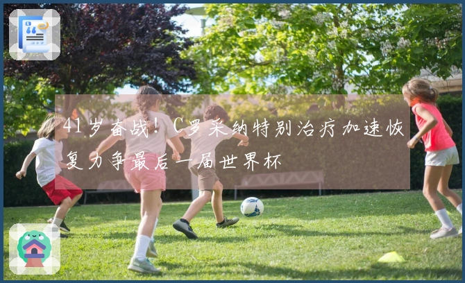 41岁奋战！C罗采纳特别治疗加速恢复力争最后一届世界杯