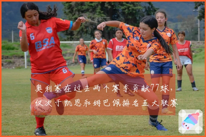 奥利塞在过去两个赛季贡献77球，仅次于凯恩和姆巴佩排名五大联赛第二