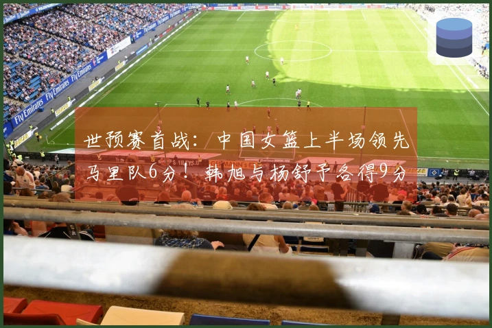 世预赛首战：中国女篮上半场领先马里队6分！韩旭与杨舒予各得9分