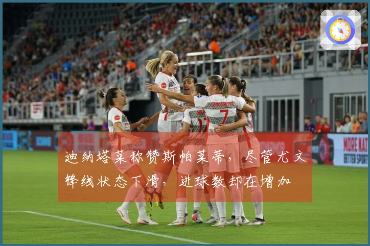 迪纳塔莱称赞斯帕莱蒂，尽管尤文锋线状态下滑，进球数却在增加