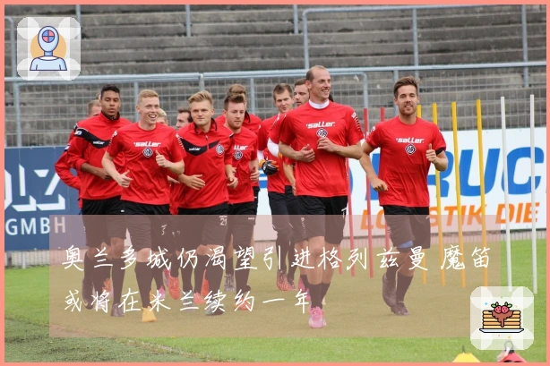 奥兰多城仍渴望引进格列兹曼 魔笛或将在米兰续约一年