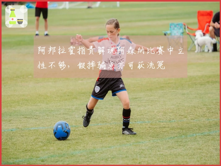 阿邦拉霍指责解说阿森纳比赛中立性不够，假摔骗点亦可获洗冤
