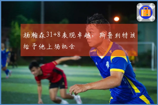 杨瀚森31+8表现卓越，斯普利特该给予他上场机会