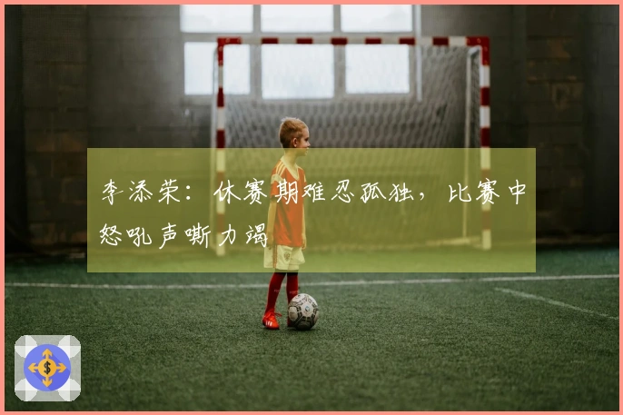 李添荣：休赛期难忍孤独，比赛中怒吼声嘶力竭