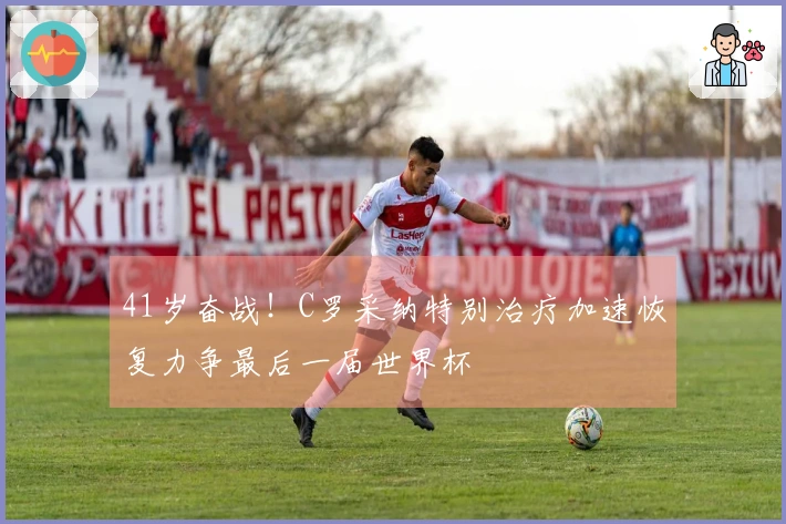41岁奋战！C罗采纳特别治疗加速恢复力争最后一届世界杯
