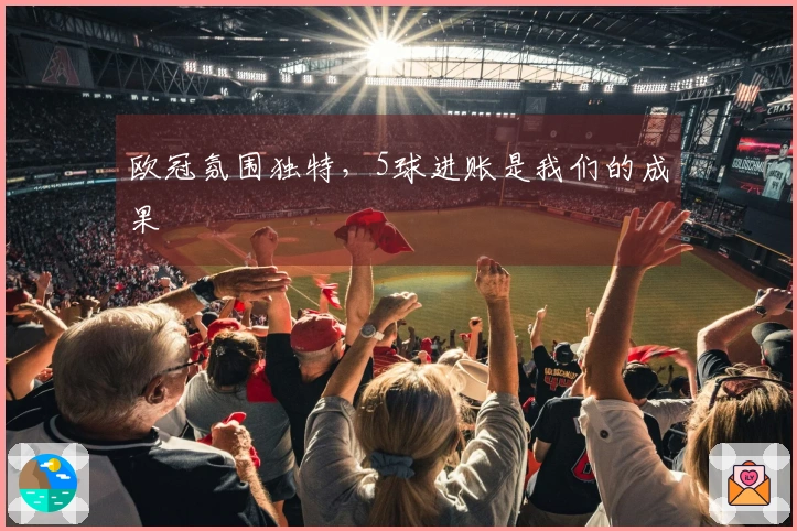 欧冠氛围独特，5球进账是我们的成果