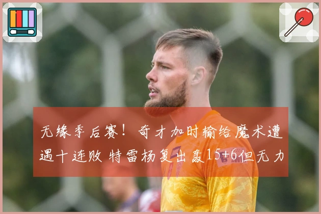 无缘季后赛！奇才加时输给魔术遭遇十连败 特雷杨复出轰15+6但无力回天