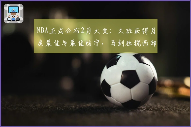 NBA正式公布2月大奖：文班获得月度最佳与最佳防守，马刺独揽西部四项荣誉