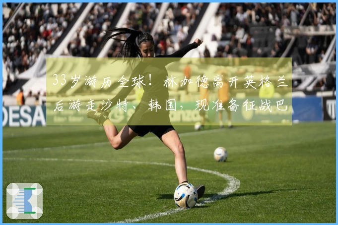 33岁游历全球！林加德离开英格兰后游走沙特、韩国，现准备征战巴西甲级联赛